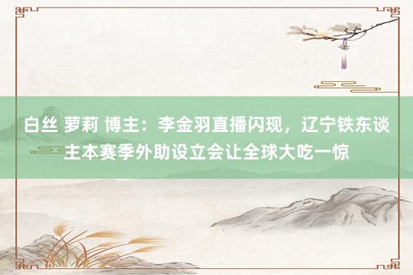 白丝 萝莉 博主：李金羽直播闪现，辽宁铁东谈主本赛季外助设立会让全球大吃一惊