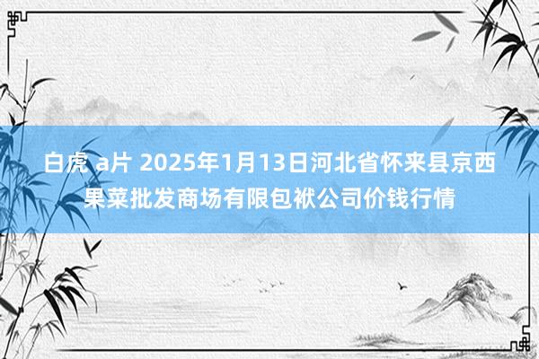 白虎 a片 2025年1月13日河北省怀来县京西果菜批发商场有限包袱公司价钱行情
