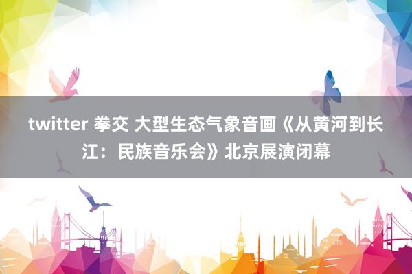 twitter 拳交 大型生态气象音画《从黄河到长江：民族音乐会》北京展演闭幕