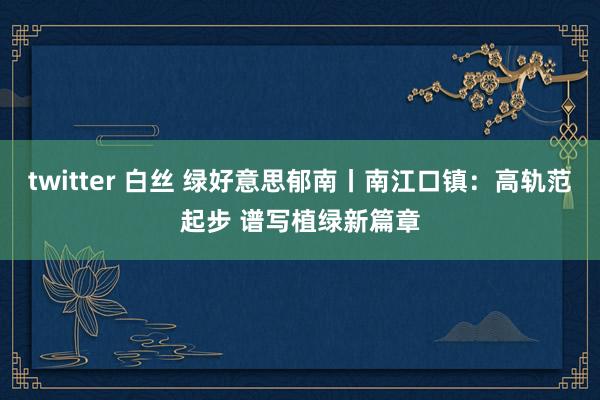twitter 白丝 绿好意思郁南丨南江口镇：高轨范起步 谱写植绿新篇章