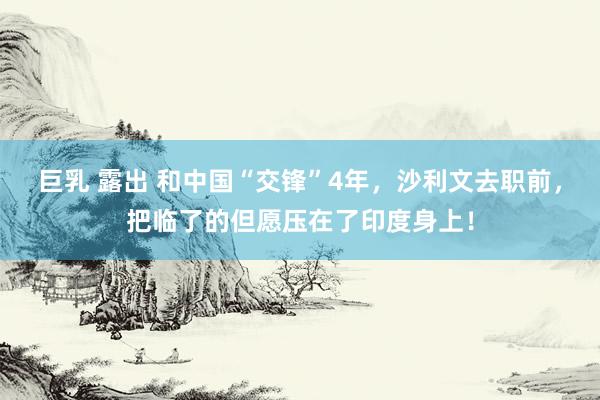 巨乳 露出 和中国“交锋”4年，沙利文去职前，把临了的但愿压在了印度身上！