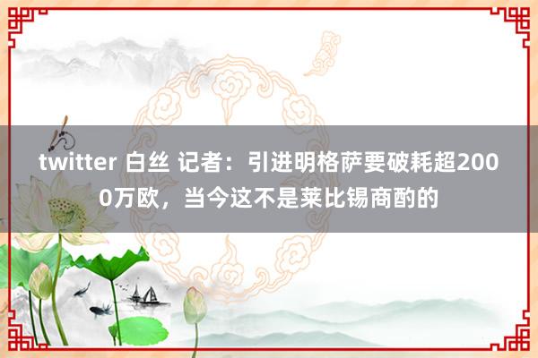 twitter 白丝 记者：引进明格萨要破耗超2000万欧，当今这不是莱比锡商酌的