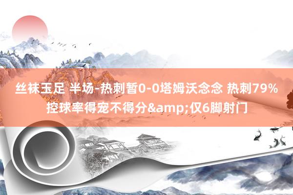 丝袜玉足 半场-热刺暂0-0塔姆沃念念 热刺79%控球率得宠不得分&仅6脚射门
