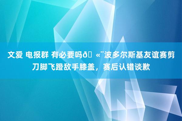 文爱 电报群 有必要吗🫨波多尔斯基友谊赛剪刀脚飞蹬敌手膝盖，赛后认错谈歉