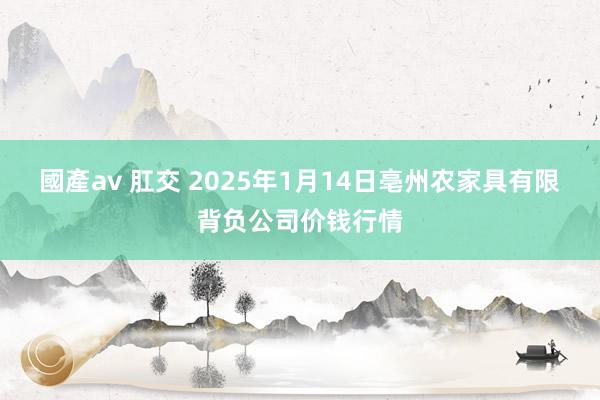 國產av 肛交 2025年1月14日亳州农家具有限背负公司价钱行情