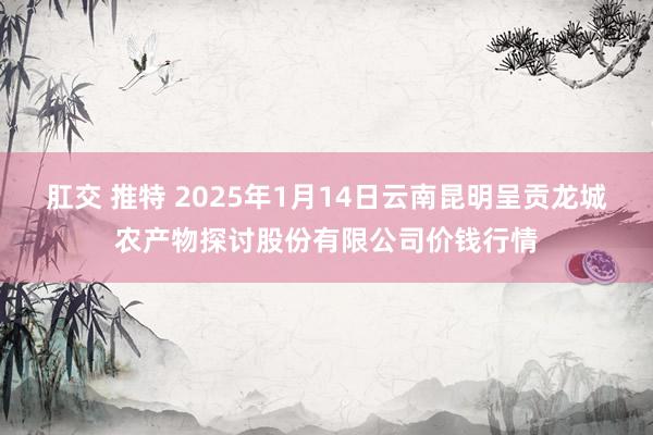 肛交 推特 2025年1月14日云南昆明呈贡龙城农产物探讨股份有限公司价钱行情
