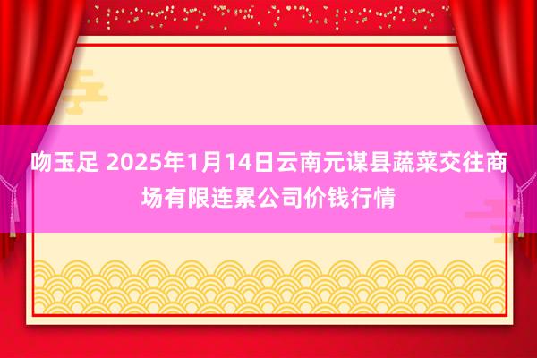 吻玉足 2025年1月14日云南元谋县蔬菜交往商场有限连累公司价钱行情