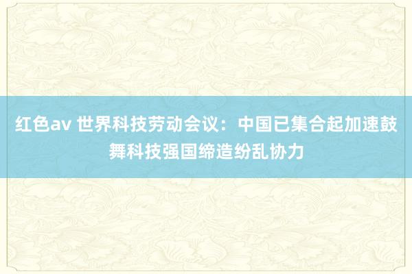 红色av 世界科技劳动会议：中国已集合起加速鼓舞科技强国缔造纷乱协力