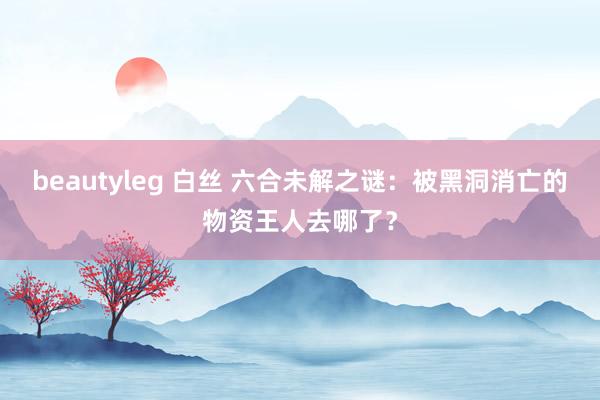 beautyleg 白丝 六合未解之谜：被黑洞消亡的物资王人去哪了？