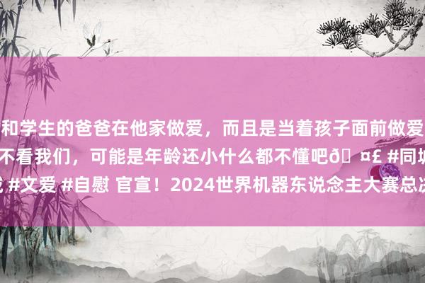 和学生的爸爸在他家做爱，而且是当着孩子面前做爱，太刺激了，孩子完全不看我们，可能是年龄还小什么都不懂吧🤣 #同城 #文爱 #自慰 官宣！2024世界机器东说念主大赛总决赛1月16日至21日举办