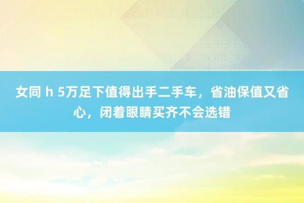女同 h 5万足下值得出手二手车，省油保值又省心，闭着眼睛买齐不会选错