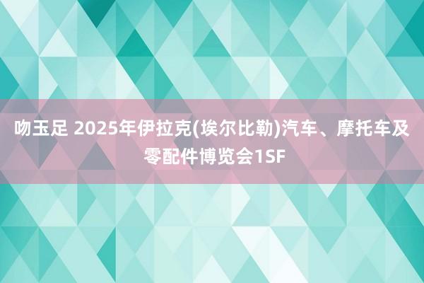 吻玉足 2025年伊拉克(埃尔比勒)汽车、摩托车及 零配件博览会1SF