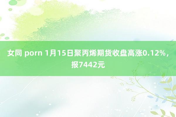 女同 porn 1月15日聚丙烯期货收盘高涨0.12%，报7442元