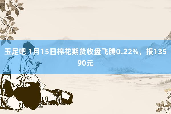 玉足吧 1月15日棉花期货收盘飞腾0.22%，报13590元