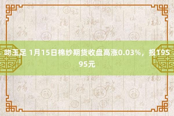 吻玉足 1月15日棉纱期货收盘高涨0.03%，报19595元