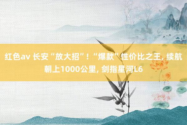 红色av 长安“放大招”! “爆款”性价比之王， 续航朝上1000公里， 剑指星河L6