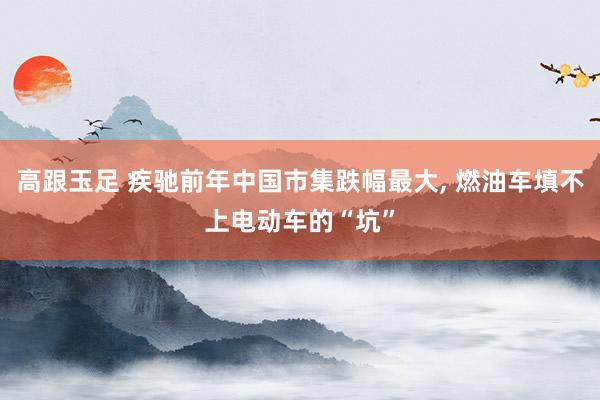高跟玉足 疾驰前年中国市集跌幅最大， 燃油车填不上电动车的“坑”