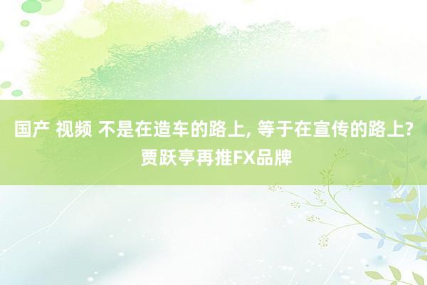 国产 视频 不是在造车的路上， 等于在宣传的路上? 贾跃亭再推FX品牌