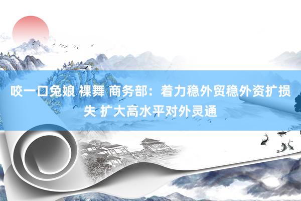 咬一口兔娘 裸舞 商务部：着力稳外贸稳外资扩损失 扩大高水平对外灵通