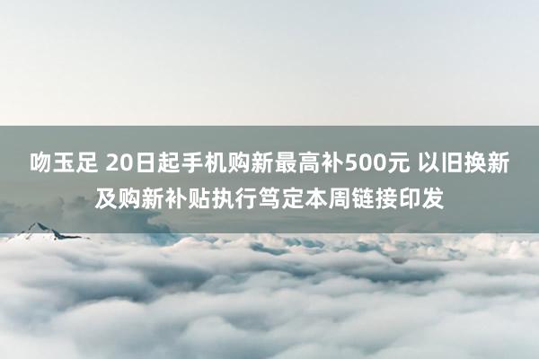 吻玉足 20日起手机购新最高补500元 以旧换新及购新补贴执行笃定本周链接印发