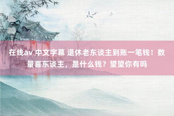 在线av 中文字幕 退休老东谈主到账一笔钱！数量喜东谈主，是什么钱？望望你有吗