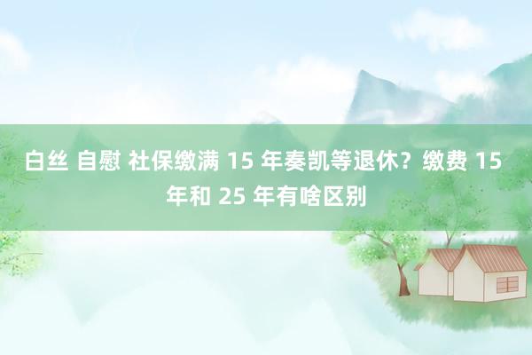 白丝 自慰 社保缴满 15 年奏凯等退休？缴费 15 年和 25 年有啥区别