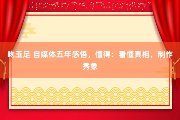 吻玉足 自媒体五年感悟，懂得：看懂真相，制作秀象