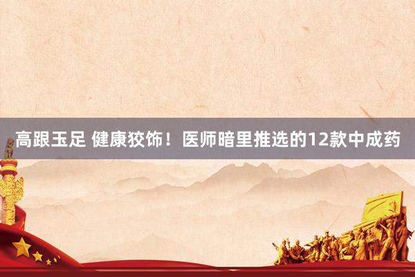高跟玉足 健康狡饰！医师暗里推选的12款中成药