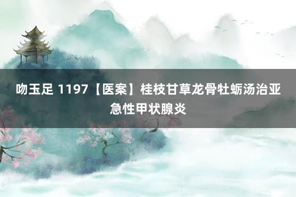 吻玉足 1197【医案】桂枝甘草龙骨牡蛎汤治亚急性甲状腺炎