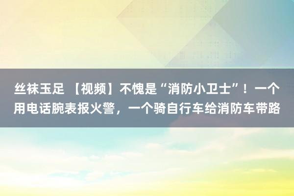 丝袜玉足 【视频】不愧是“消防小卫士”！一个用电话腕表报火警，一个骑自行车给消防车带路