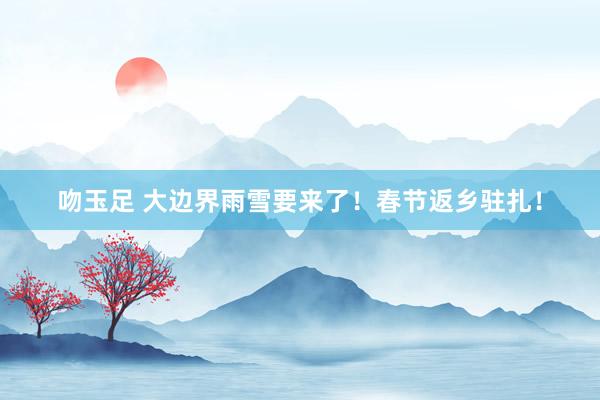 吻玉足 大边界雨雪要来了！春节返乡驻扎！