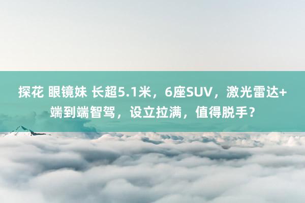 探花 眼镜妹 长超5.1米，6座SUV，激光雷达+端到端智驾，设立拉满，值得脱手？