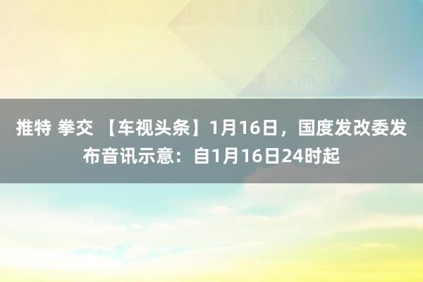 推特 拳交 【车视头条】1月16日，国度发改委发布音讯示意：自1月16日24时起