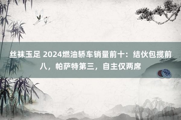 丝袜玉足 2024燃油轿车销量前十：结伙包揽前八，帕萨特第三，自主仅两席