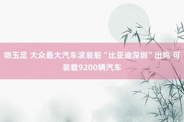 吻玉足 大众最大汽车滚装船“比亚迪深圳”出坞 可装载9200辆汽车