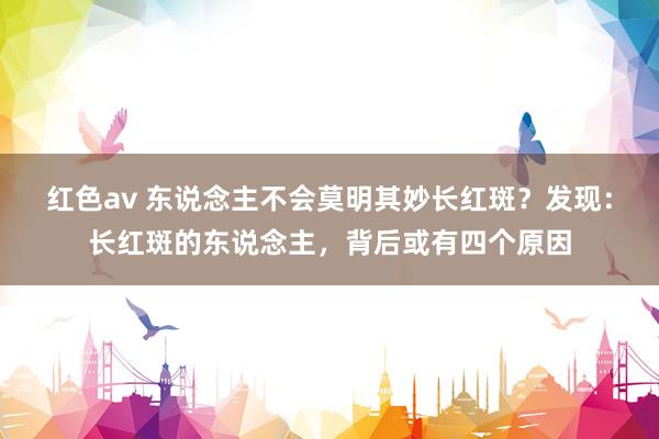 红色av 东说念主不会莫明其妙长红斑？发现：长红斑的东说念主，背后或有四个原因
