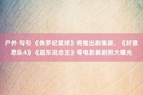 户外 勾引 《侏罗纪寰球》将推出剧集版，《好意思队4》《超东说念主》等电影新剧照大曝光