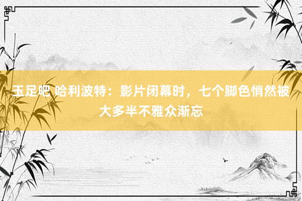 玉足吧 哈利波特：影片闭幕时，七个脚色悄然被大多半不雅众渐忘