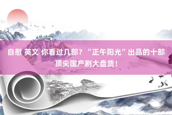 自慰 英文 你看过几部？“正午阳光”出品的十部顶尖国产剧大盘货！