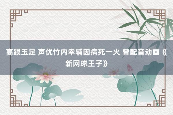 高跟玉足 声优竹内幸辅因病死一火 曾配音动画《新网球王子》