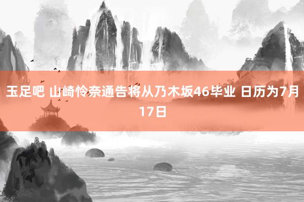 玉足吧 山崎怜奈通告将从乃木坂46毕业 日历为7月17日