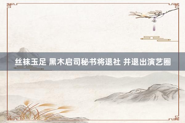 丝袜玉足 黑木启司秘书将退社 并退出演艺圈