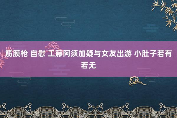 筋膜枪 自慰 工藤阿须加疑与女友出游 小肚子若有若无