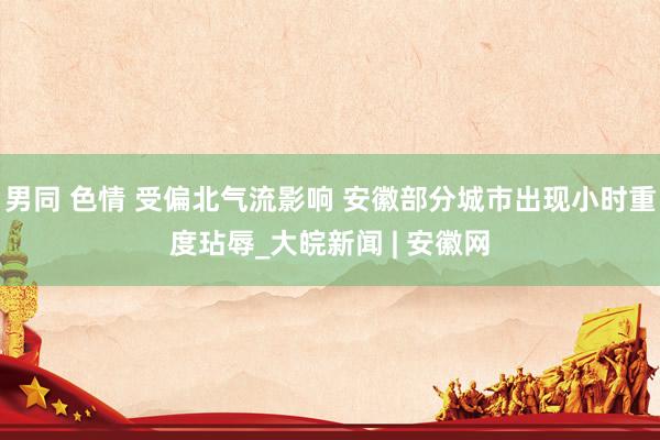 男同 色情 受偏北气流影响 安徽部分城市出现小时重度玷辱_大皖新闻 | 安徽网