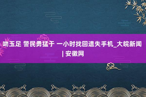 吻玉足 警民勇猛于 一小时找回遗失手机_大皖新闻 | 安徽网