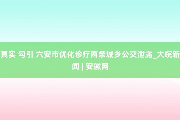 真实 勾引 ﻿六安市优化诊疗两条城乡公交泄露_大皖新闻 | 安徽网