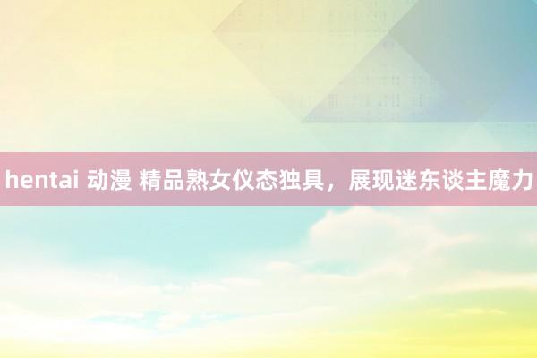 hentai 动漫 精品熟女仪态独具，展现迷东谈主魔力