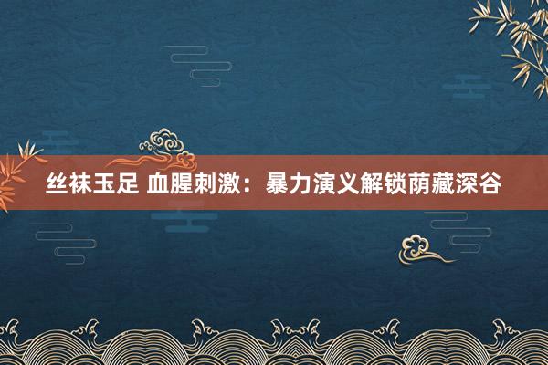 丝袜玉足 血腥刺激：暴力演义解锁荫藏深谷