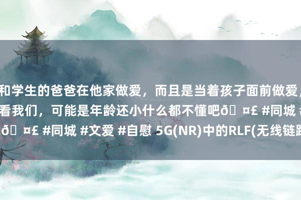 和学生的爸爸在他家做爱，而且是当着孩子面前做爱，太刺激了，孩子完全不看我们，可能是年龄还小什么都不懂吧🤣 #同城 #文爱 #自慰 5G(NR)中的RLF(无线链路故障)
