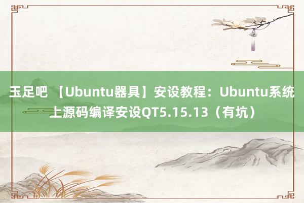 玉足吧 【Ubuntu器具】安设教程：Ubuntu系统上源码编译安设QT5.15.13（有坑）